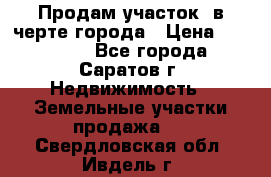 Продам участок​ в черте города › Цена ­ 500 000 - Все города, Саратов г. Недвижимость » Земельные участки продажа   . Свердловская обл.,Ивдель г.